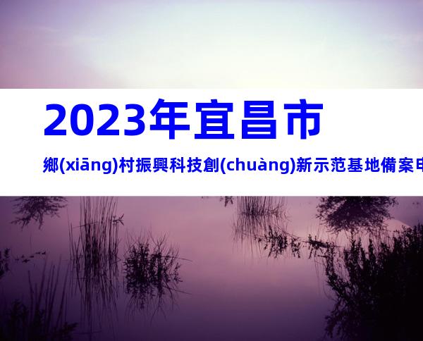 2023年宜昌市鄉(xiāng)村振興科技創(chuàng)新示范基地備案申報(bào)條件、時(shí)間