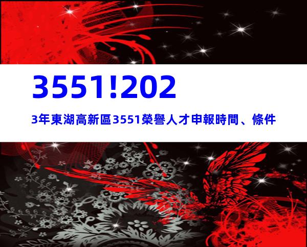 3551!2023年東湖高新區3551榮譽人才申報時間、條件