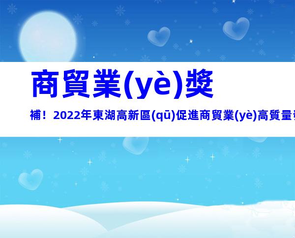 商貿業(yè)獎補！2022年東湖高新區(qū)促進商貿業(yè)高質量發(fā)展專項資金申報事項及所需材料