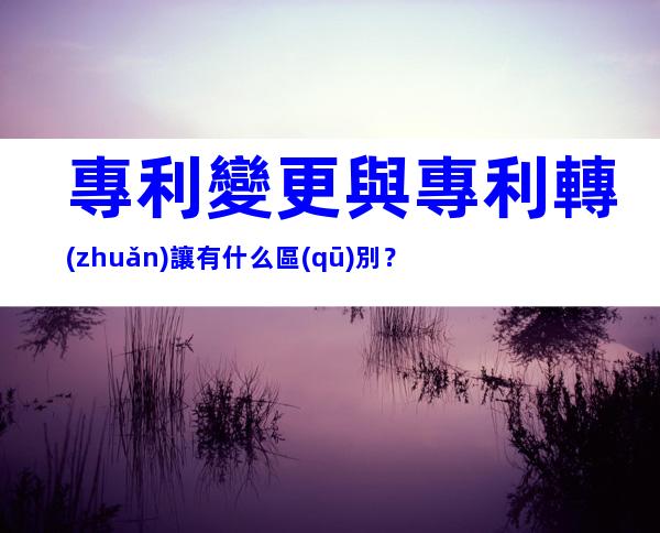 專利變更與專利轉(zhuǎn)讓有什么區(qū)別？