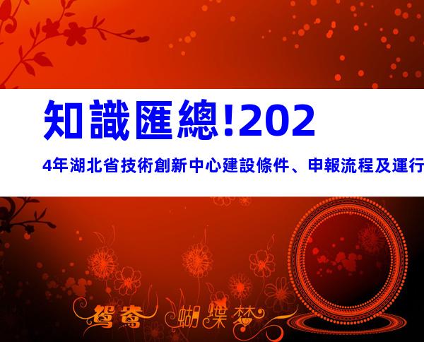 知識匯總!2024年湖北省技術創新中心建設條件、申報流程及運行管理
