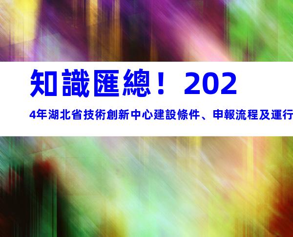 知識匯總！2024年湖北省技術創新中心建設條件、申報流程及運行管理