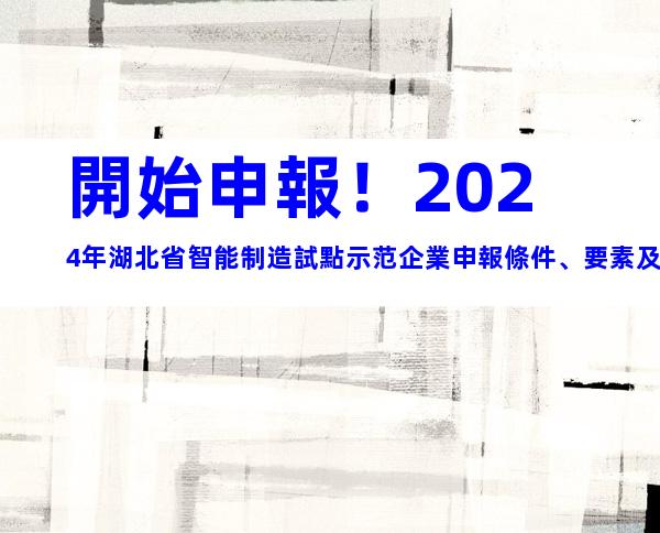 開始申報！2024年湖北省智能制造試點示范企業申報條件、要素及申報時間