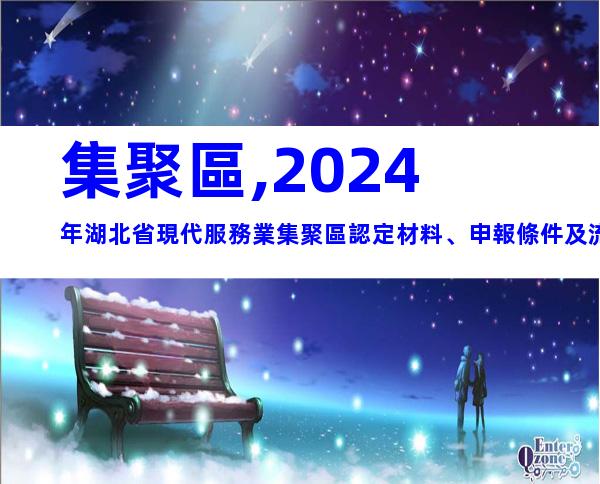 集聚區,2024年湖北省現代服務業集聚區認定材料、申報條件及流程