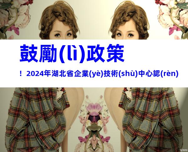鼓勵(lì)政策！2024年湖北省企業(yè)技術(shù)中心認(rèn)定流程、申報(bào)條件